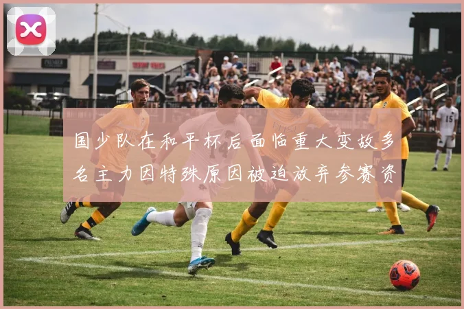 国少队在和平杯后面临重大变故多名主力因特殊原因被迫放弃参赛资格