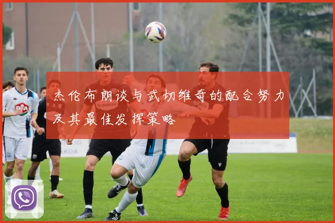 杰伦布朗谈与武切维奇的配合努力及其最佳发挥策略