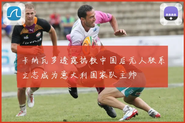 卡纳瓦罗透露执教中国后无人联系立志成为意大利国家队主帅