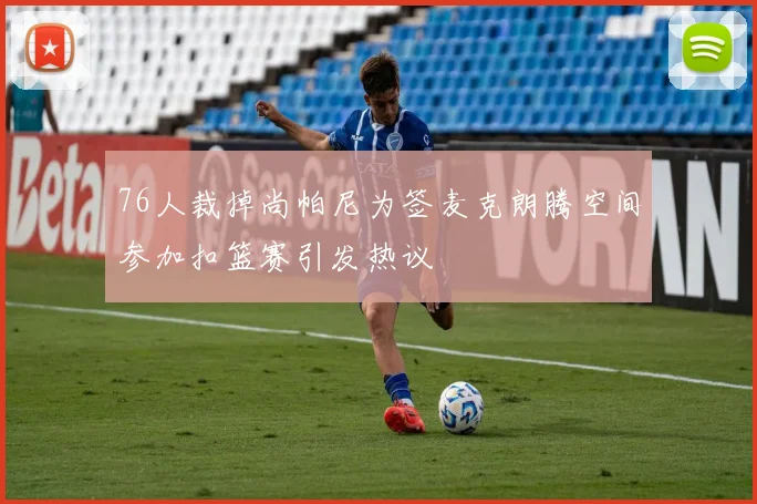 76人裁掉尚帕尼为签麦克朗腾空间参加扣篮赛引发热议