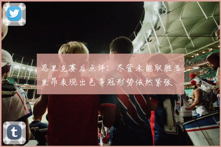 恩里克赛后点评：尽管未能取胜洛里昂表现出色争冠形势依然紧张
