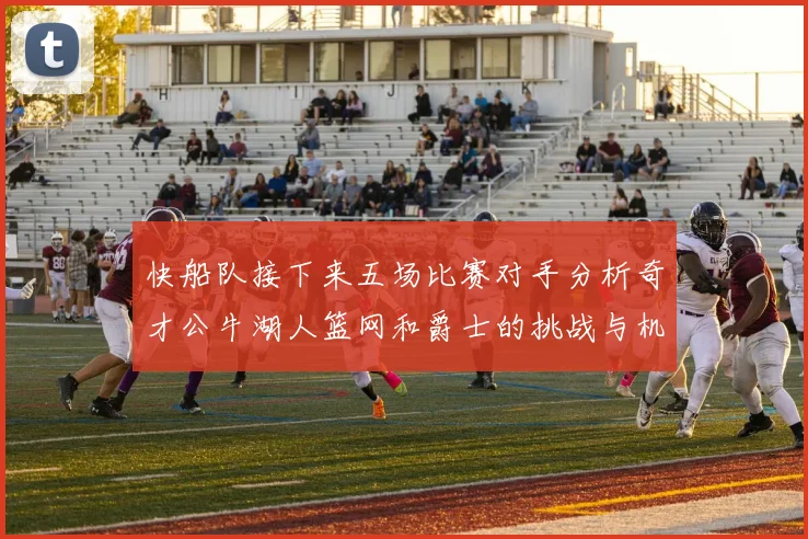 快船队接下来五场比赛对手分析奇才公牛湖人篮网和爵士的挑战与机遇