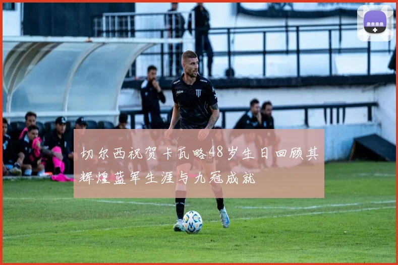 切尔西祝贺卡瓦略48岁生日回顾其辉煌蓝军生涯与九冠成就