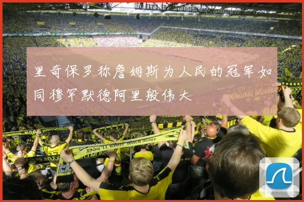 里奇保罗称詹姆斯为人民的冠军如同穆罕默德阿里般伟大