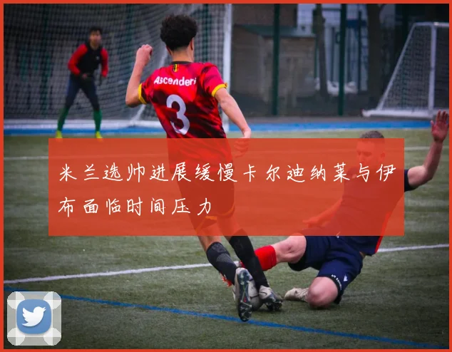 米兰选帅进展缓慢卡尔迪纳莱与伊布面临时间压力