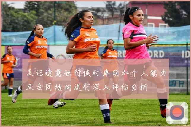 美记透露独行侠对库明加个人能力及合同结构进行深入评估分析