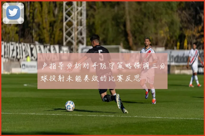 卢指导分析对手防守策略强调三分球投射未能奏效的比赛反思