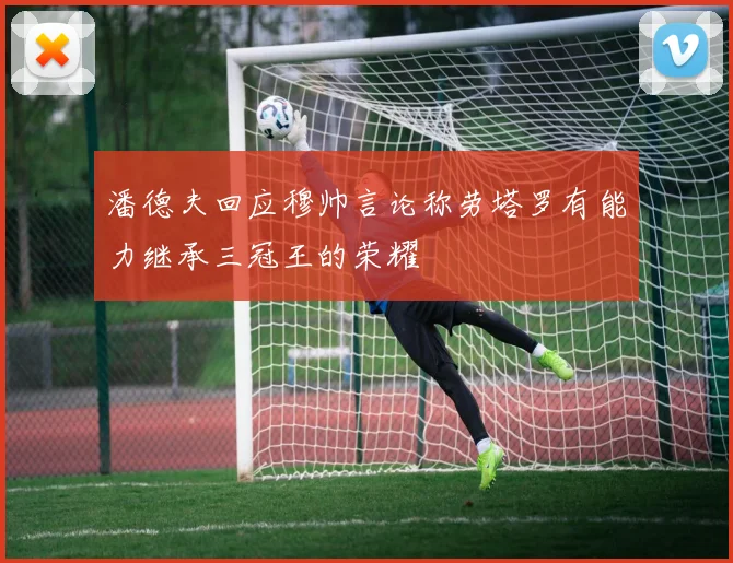 潘德夫回应穆帅言论称劳塔罗有能力继承三冠王的荣耀
