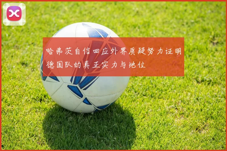 哈弗茨自信回应外界质疑努力证明德国队的真正实力与地位