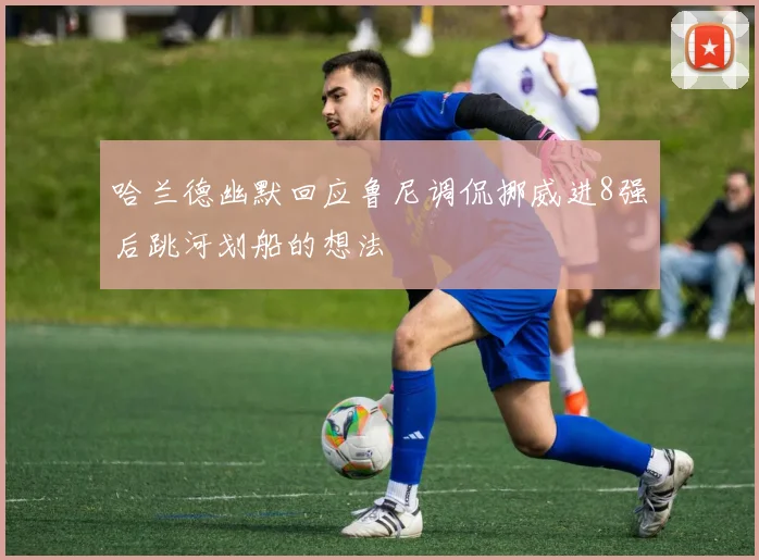 哈兰德幽默回应鲁尼调侃挪威进8强后跳河划船的想法