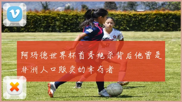 阿玛德世界杯首秀绝杀背后他曾是非洲人口贩卖的幸存者