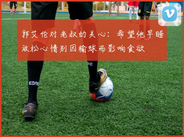 郭艾伦对老叔的关心：希望他早睡放松心情别因输球而影响食欲