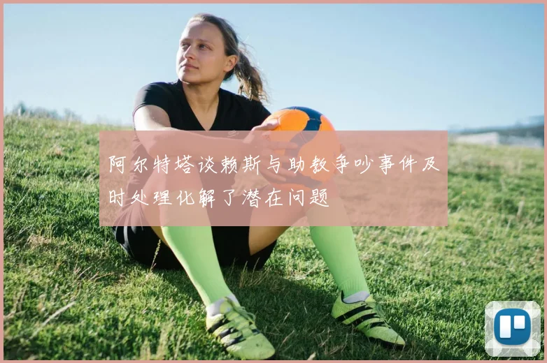 阿尔特塔谈赖斯与助教争吵事件及时处理化解了潜在问题