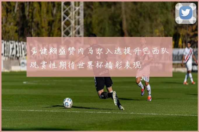 黄健翔盛赞内马尔入选提升巴西队观赏性期待世界杯精彩表现