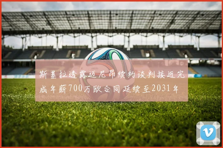 斯基拉透露迈尼昂续约谈判接近完成年薪700万欧合同延续至2031年