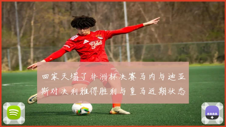 回家天塌了非洲杯决赛马内与迪亚斯对决利雅得胜利与皇马近期状态堪忧