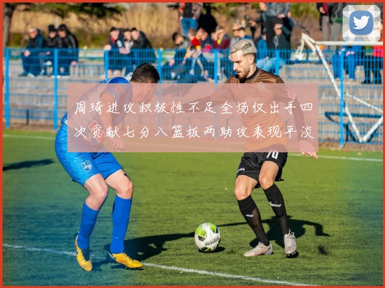 周琦进攻积极性不足全场仅出手四次贡献七分八篮板两助攻表现平淡