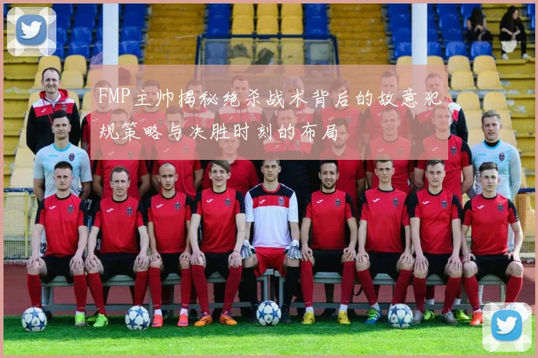 FMP主帅揭秘绝杀战术背后的故意犯规策略与决胜时刻的布局
